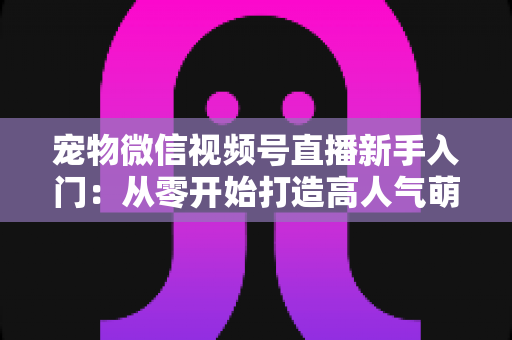 宠物微信视频号直播新手入门:从零开始打造高人气萌宠直播间的完整指南 宠物微信视频号直播新手入门:从零开始打造高人气萌宠直播间的完整指南