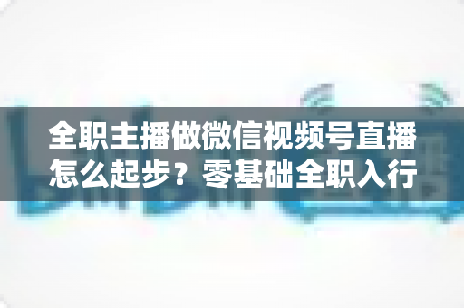 全职主播做微信视频号直播怎么起步？零基础全职入行的完整实战攻略