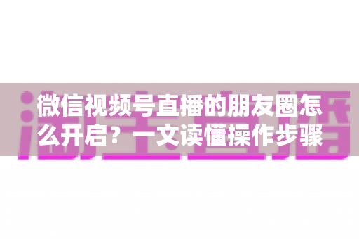 微信视频号直播的朋友圈怎么开启？一文读懂操作步骤、常见问题与涨粉技巧