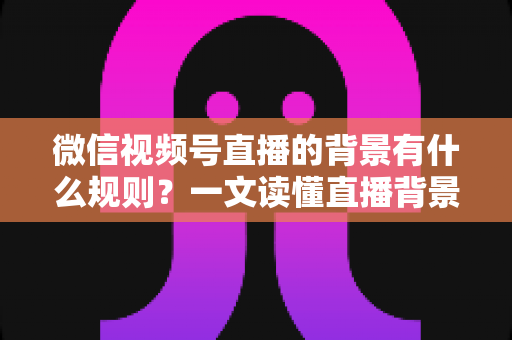 微信视频号直播的背景有什么规则?一文读懂直播背景设置与合规要求全指南 微信视频号直播的背景有什么规则?一文读懂直播背景设置与合规要求全指南