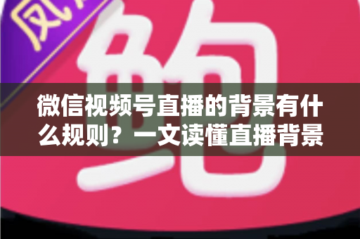 微信视频号直播的背景有什么规则?一文读懂直播背景设置与合规要求全指南 微信视频号直播的背景有什么规则?一文读懂直播背景设置与合规要求全指南