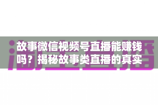 故事微信视频号直播能赚钱吗？揭秘故事类直播的真实变现方式与新手赚钱攻略