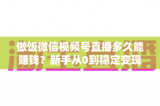 做饭微信视频号直播多久能赚钱?新手从0到稳定变现的完整时间线与加速指南 做饭微信视频号直播多久能赚钱?新手从0到稳定变现的完整时间线与加速指南