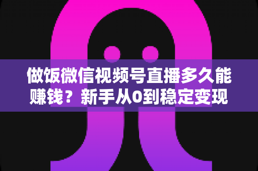 做饭微信视频号直播多久能赚钱？新手从0到稳定变现的完整时间线与加速指南