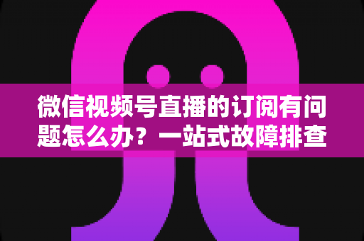 微信视频号直播的订阅有问题怎么办?一站式故障排查与实用解决方案全指南 微信视频号直播的订阅有问题怎么办?一站式故障排查与实用解决方案全指南