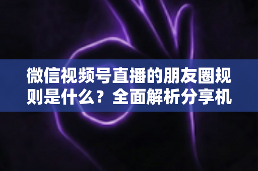 微信视频号直播的朋友圈规则是什么?全面解析分享机制与合规运营指南 微信视频号直播的朋友圈规则是什么?全面解析分享机制与合规运营指南