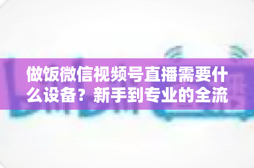 做饭微信视频号直播需要什么设备?新手到专业的全流程装备清单与避坑指南 做饭微信视频号直播需要什么设备?新手到专业的全流程装备清单与避坑指南