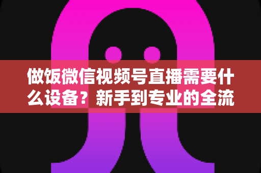 做饭微信视频号直播需要什么设备?新手到专业的全流程装备清单与避坑指南 做饭微信视频号直播需要什么设备?新手到专业的全流程装备清单与避坑指南