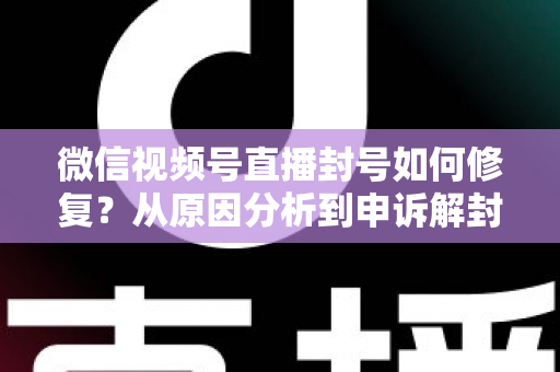 微信视频号直播封号如何修复？从原因分析到申诉解封的一站式实操指南