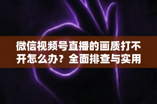 微信视频号直播的画质打不开怎么办？全面排查与实用解决指南