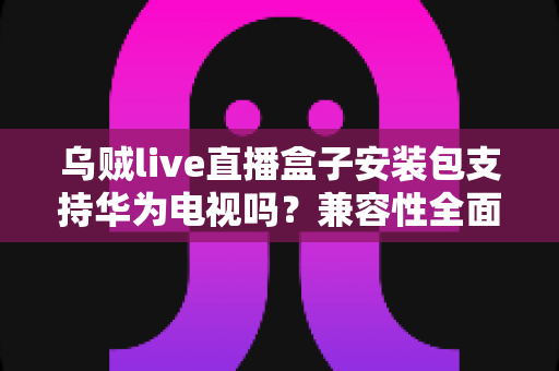 乌贼live直播盒子安装包支持华为电视吗？兼容性全面解析与安装避坑指南