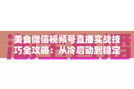 美食微信视频号直播实战技巧全攻略：从冷启动到稳定出单的完整指南
