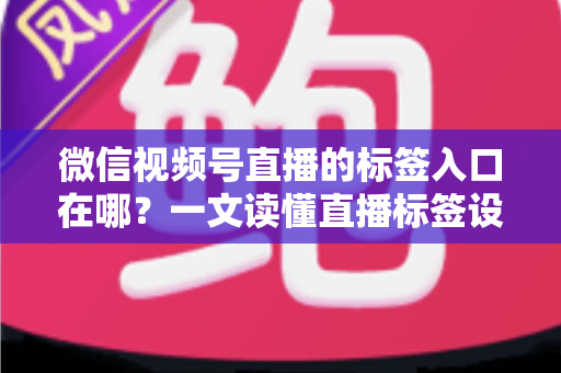 微信视频号直播的标签入口在哪？一文读懂直播标签设置方法与引流技巧