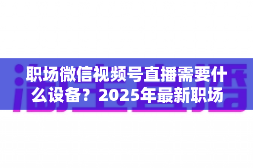 职场微信视频号直播需要什么设备？2025年最新职场直播装备清单与实战选购指南