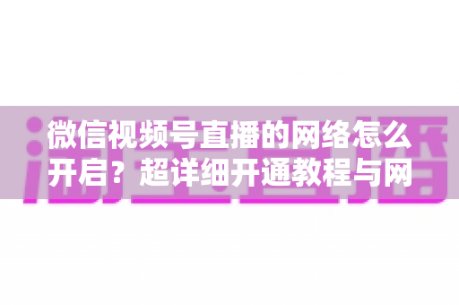 微信视频号直播的网络怎么开启？超详细开通教程与网络优化全攻略
