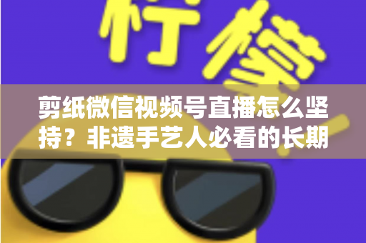 剪纸微信视频号直播怎么坚持?非遗手艺人必看的长期运营实战指南 剪纸微信视频号直播怎么坚持?非遗手艺人必看的长期运营实战指南