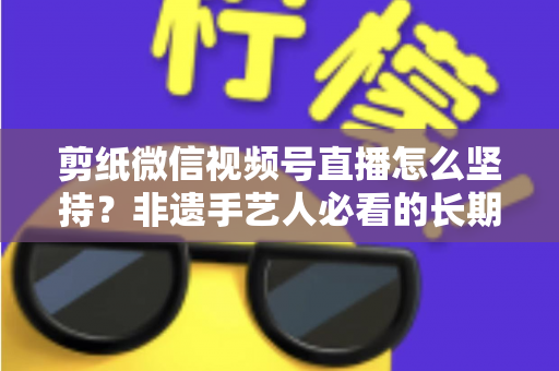 剪纸微信视频号直播怎么坚持?非遗手艺人必看的长期运营实战指南 剪纸微信视频号直播怎么坚持?非遗手艺人必看的长期运营实战指南