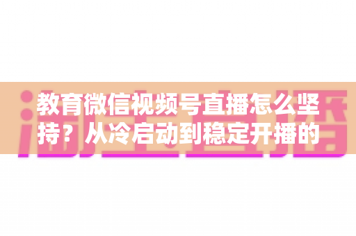 教育微信视频号直播怎么坚持？从冷启动到稳定开播的完整实战指南