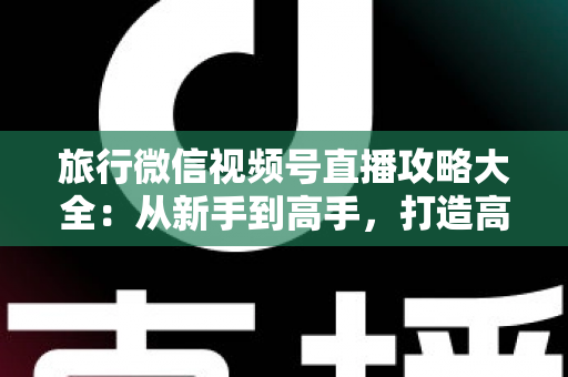 旅行微信视频号直播攻略大全:从新手到高手,打造高人气旅行直播间的实战指南 旅行微信视频号直播攻略大全:从新手到高手,打造高人气旅行直播间的实战指南