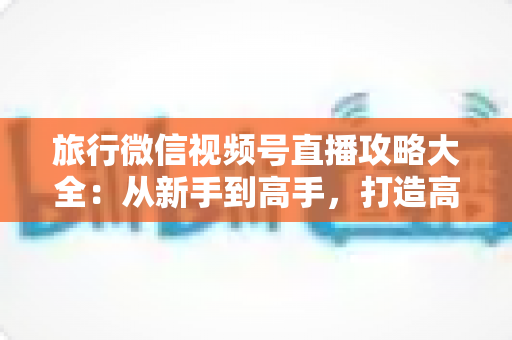 旅行微信视频号直播攻略大全:从新手到高手,打造高人气旅行直播间的实战指南 旅行微信视频号直播攻略大全:从新手到高手,打造高人气旅行直播间的实战指南