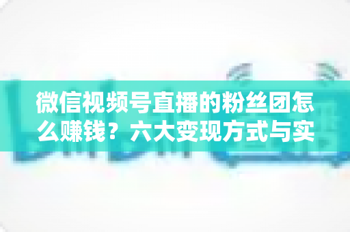 微信视频号直播的粉丝团怎么赚钱？六大变现方式与实战运营指南全解析