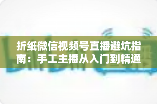 折纸微信视频号直播避坑指南：手工主播从入门到精通的实战避雷手册