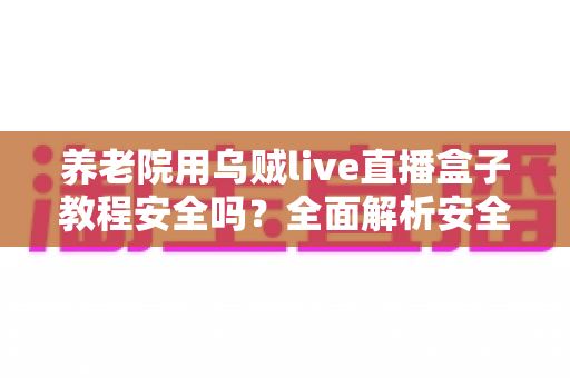 养老院用乌贼live直播盒子教程安全吗？全面解析安全性、使用步骤与风险防范指南