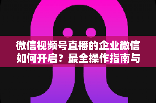 微信视频号直播的企业微信如何开启？最全操作指南与私域承接实战技巧，助你快速打通直播引流与客户沉淀闭环