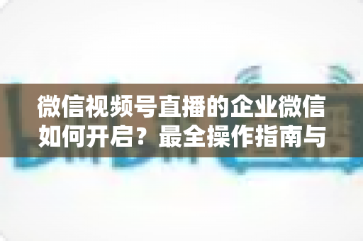 微信视频号直播的企业微信如何开启？最全操作指南与私域承接实战技巧，助你快速打通直播引流与客户沉淀闭环