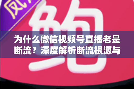 为什么微信视频号直播老是断流？深度解析断流根源与高效解决方案全攻略