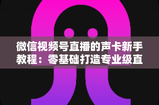 微信视频号直播的声卡新手教程：零基础打造专业级直播音效的完整指南
