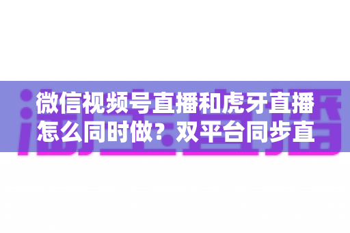 微信视频号直播和虎牙直播怎么同时做?双平台同步直播全流程攻略与实战避坑指南 微信视频号直播和虎牙直播怎么同时做?双平台同步直播全流程攻略与实战避坑指南