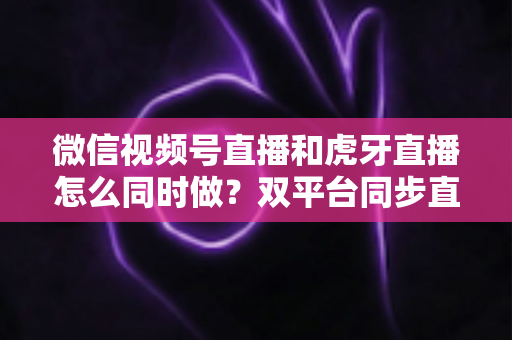 微信视频号直播和虎牙直播怎么同时做?双平台同步直播全流程攻略与实战避坑指南 微信视频号直播和虎牙直播怎么同时做?双平台同步直播全流程攻略与实战避坑指南