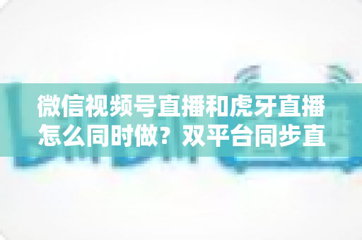 微信视频号直播和虎牙直播怎么同时做?双平台同步直播全流程攻略与实战避坑指南 微信视频号直播和虎牙直播怎么同时做?双平台同步直播全流程攻略与实战避坑指南