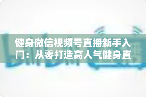 健身微信视频号直播新手入门:从零打造高人气健身直播间的实战指南 健身微信视频号直播新手入门:从零打造高人气健身直播间的实战指南