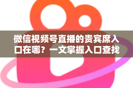 微信视频号直播的贵宾席入口在哪?一文掌握入口查找方法与实操技巧 微信视频号直播的贵宾席入口在哪?一文掌握入口查找方法与实操技巧