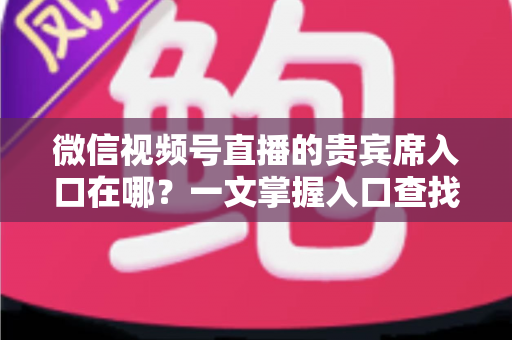 微信视频号直播的贵宾席入口在哪？一文掌握入口查找方法与实操技巧