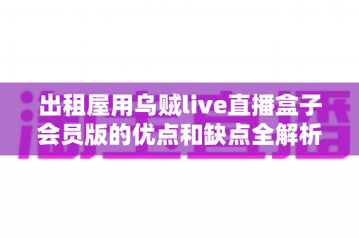 出租屋用乌贼live直播盒子会员版的优点和缺点全解析：租房族开通会员前必读的选购指南