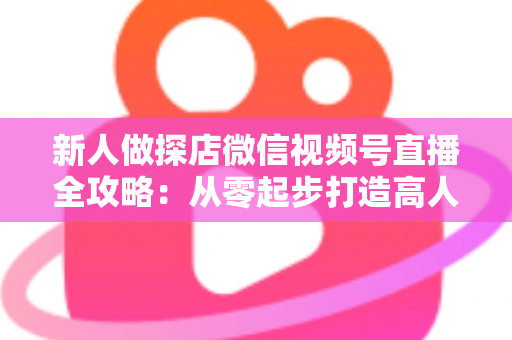 新人做探店微信视频号直播全攻略：从零起步打造高人气探店直播间的实战指南