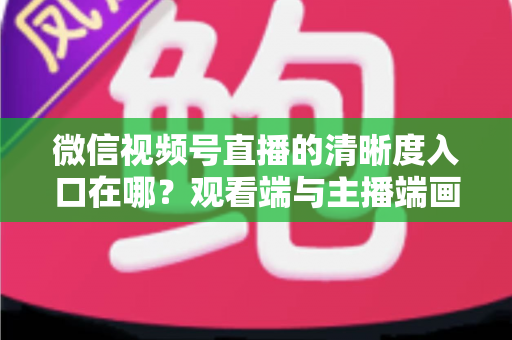 微信视频号直播的清晰度入口在哪？观看端与主播端画质设置全攻略详解