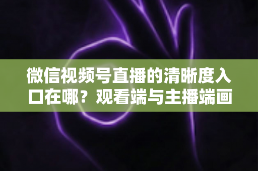 微信视频号直播的清晰度入口在哪？观看端与主播端画质设置全攻略详解