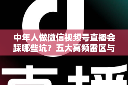 中年人做微信视频号直播会踩哪些坑？五大高频雷区与实战避坑指南全解析