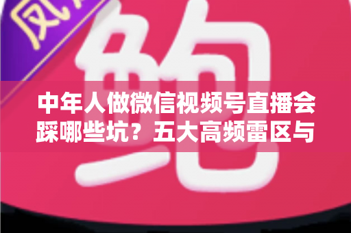 中年人做微信视频号直播会踩哪些坑？五大高频雷区与实战避坑指南全解析