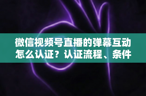 微信视频号直播的弹幕互动怎么认证?认证流程、条件与互动提升全攻略 微信视频号直播的弹幕互动怎么认证?认证流程、条件与互动提升全攻略