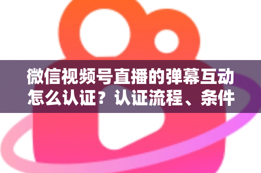 微信视频号直播的弹幕互动怎么认证？认证流程、条件与互动提升全攻略