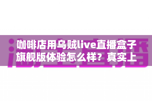 咖啡店用乌贼live直播盒子旗舰版体验怎么样？真实上手测评告诉你值不值得入手