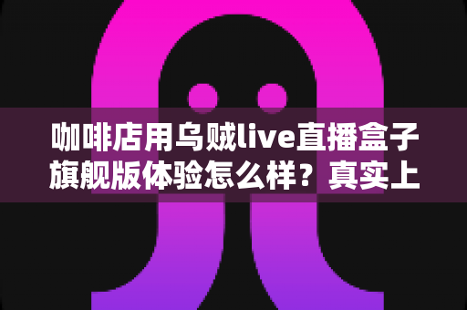 咖啡店用乌贼live直播盒子旗舰版体验怎么样？真实上手测评告诉你值不值得入手