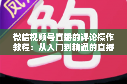 微信视频号直播的评论操作教程:从入门到精通的直播间互动全攻略 微信视频号直播的评论操作教程:从入门到精通的直播间互动全攻略