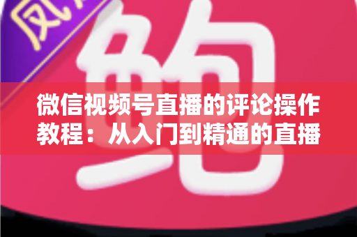 微信视频号直播的评论操作教程:从入门到精通的直播间互动全攻略 微信视频号直播的评论操作教程:从入门到精通的直播间互动全攻略