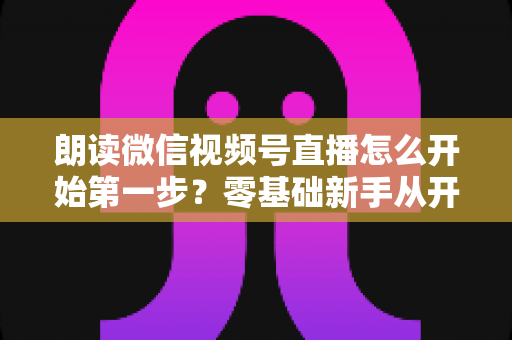 朗读微信视频号直播怎么开始第一步?零基础新手从开通权限到成功开播的完整实操指南 朗读微信视频号直播怎么开始第一步?零基础新手从开通权限到成功开播的完整实操指南